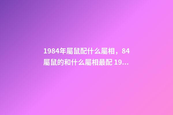 1984年屬鼠配什么屬相，84屬鼠的和什么屬相最配 1984年屬相婚配表 1984年婚配最佳屬相-第1張-觀點-玄機派
